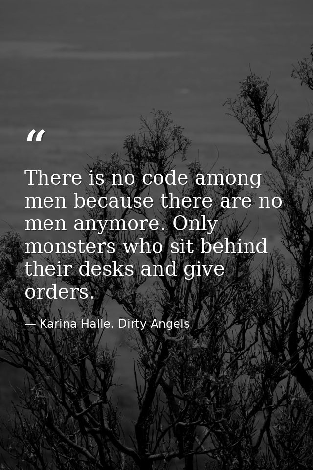 There is no code among men because there are no men anymore. Only monsters who sit behind their desks and give orders. — Karina Halle, Dirty Angels