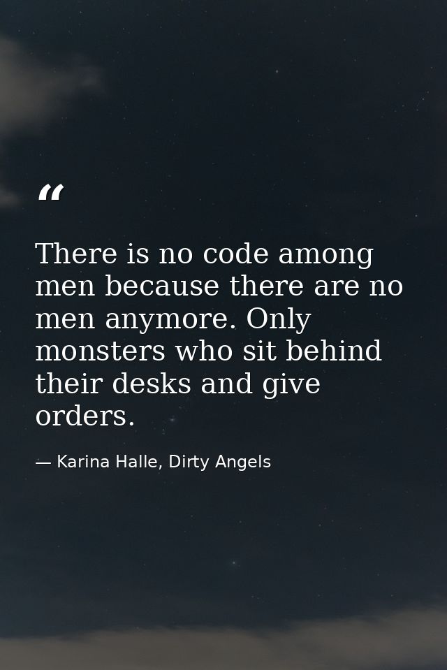 There is no code among men because there are no men anymore. Only monsters who sit behind their desks and give orders. — Karina Halle, Dirty Angels