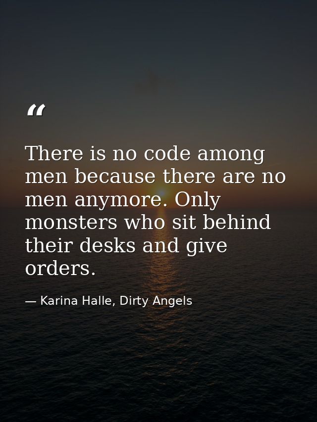 There is no code among men because there are no men anymore. Only monsters who sit behind their desks and give orders. — Karina Halle, Dirty Angels