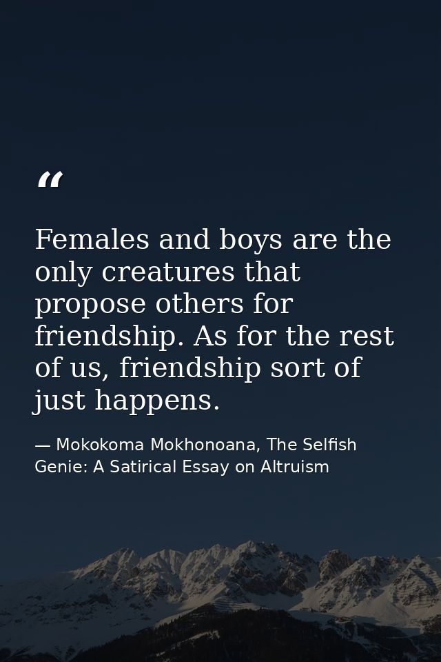 Females and boys are the only creatures that propose others for friendship. As for the rest of us, friendship sort of ju — Mokokoma Mokhonoana, The Selfish Genie: A Satirical Essay on Altruism