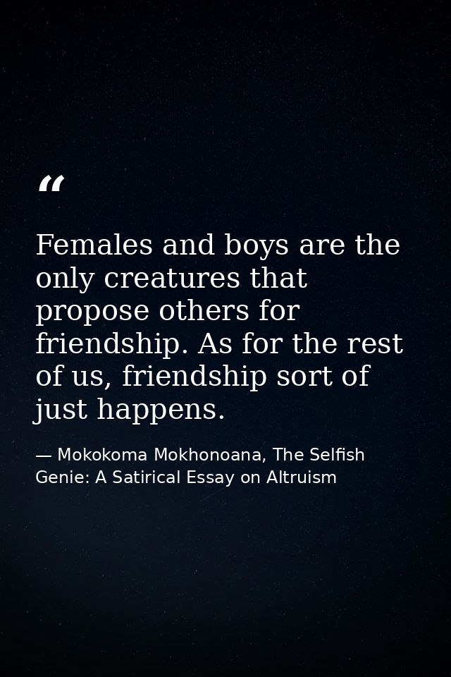 Females and boys are the only creatures that propose others for friendship. As for the rest of us, friendship sort of ju — Mokokoma Mokhonoana, The Selfish Genie: A Satirical Essay on Altruism
