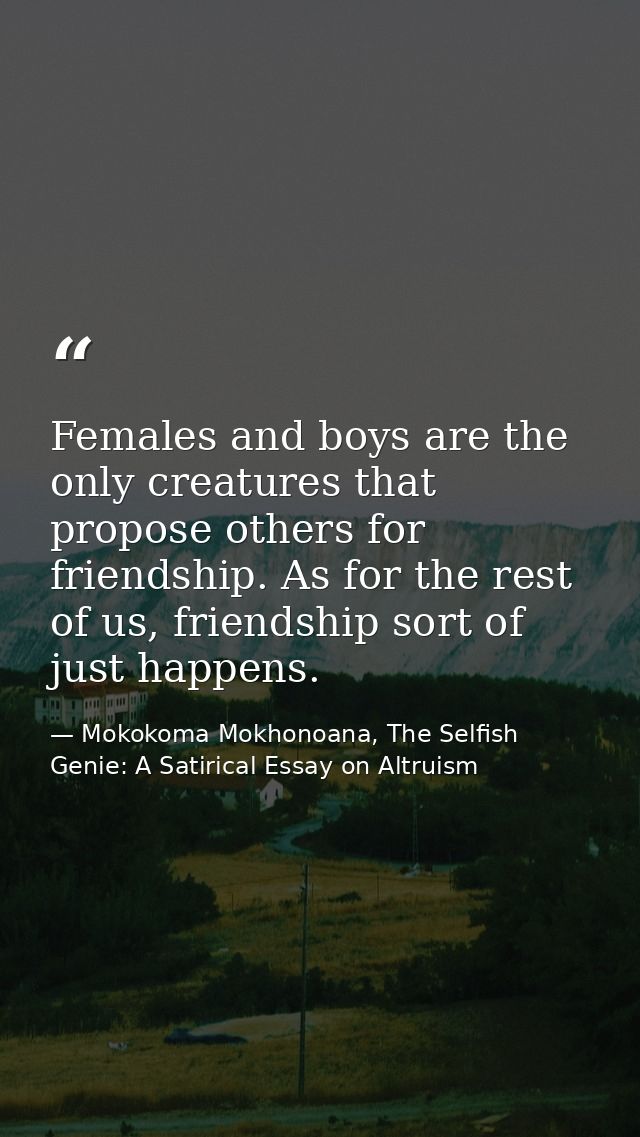 Females and boys are the only creatures that propose others for friendship. As for the rest of us, friendship sort of ju — Mokokoma Mokhonoana, The Selfish Genie: A Satirical Essay on Altruism