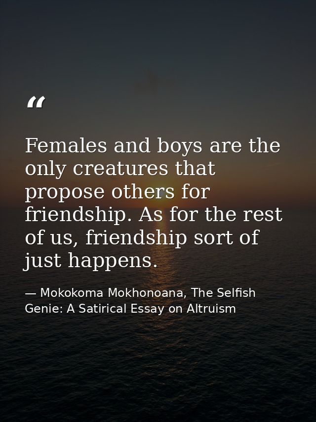 Females and boys are the only creatures that propose others for friendship. As for the rest of us, friendship sort of ju — Mokokoma Mokhonoana, The Selfish Genie: A Satirical Essay on Altruism