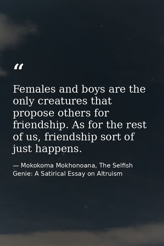 Females and boys are the only creatures that propose others for friendship. As for the rest of us, friendship sort of ju — Mokokoma Mokhonoana, The Selfish Genie: A Satirical Essay on Altruism