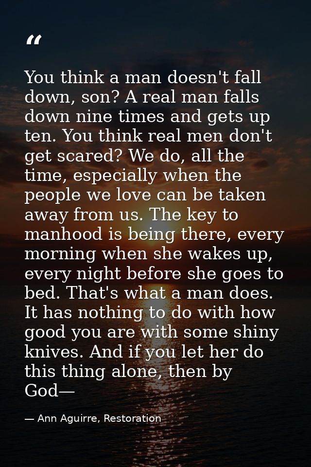 You think a man doesn't fall down, son? A real man falls down nine times and gets up ten. You think real men don't get s — Ann Aguirre, Restoration