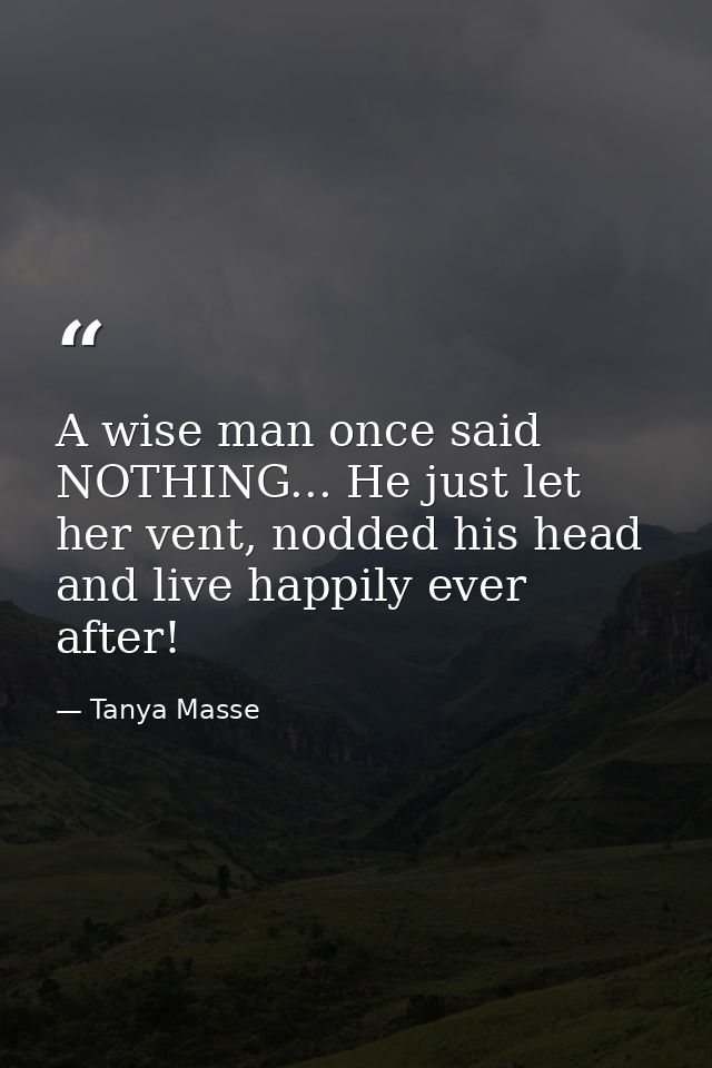 A wise man once said NOTHING... He just let her vent, nodded his head and live happily ever after! — Tanya Masse