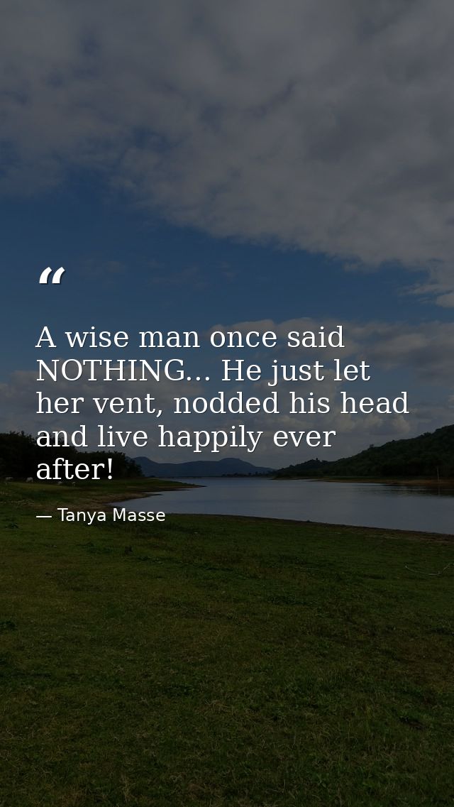 A wise man once said NOTHING... He just let her vent, nodded his head and live happily ever after! — Tanya Masse