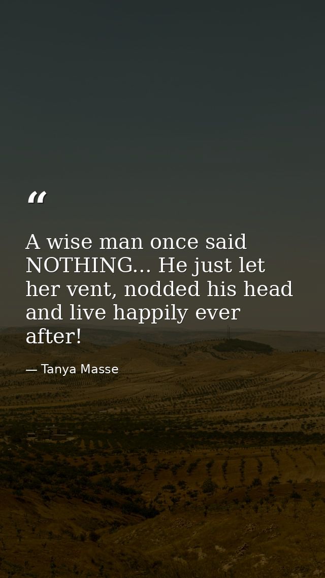 A wise man once said NOTHING... He just let her vent, nodded his head and live happily ever after! — Tanya Masse