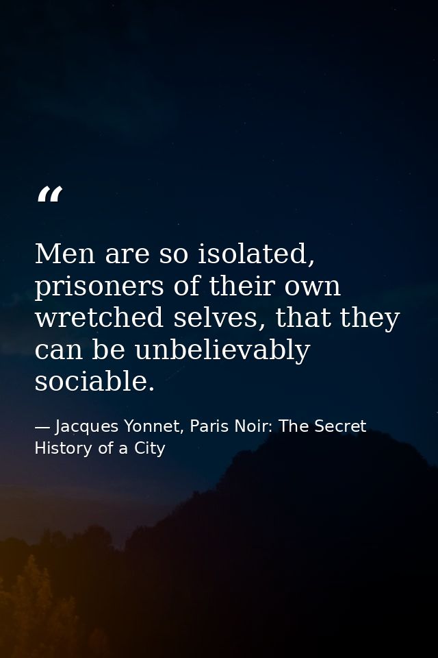 Men are so isolated, prisoners of their own wretched selves, that they can be unbelievably sociable. — Jacques Yonnet, Paris Noir: The Secret History of a City
