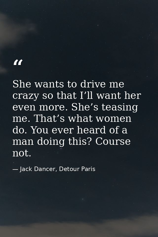 She wants to drive me crazy so that I’ll want her even more. She’s teasing me. That’s what women do. You ever heard of a — Jack Dancer, Detour Paris