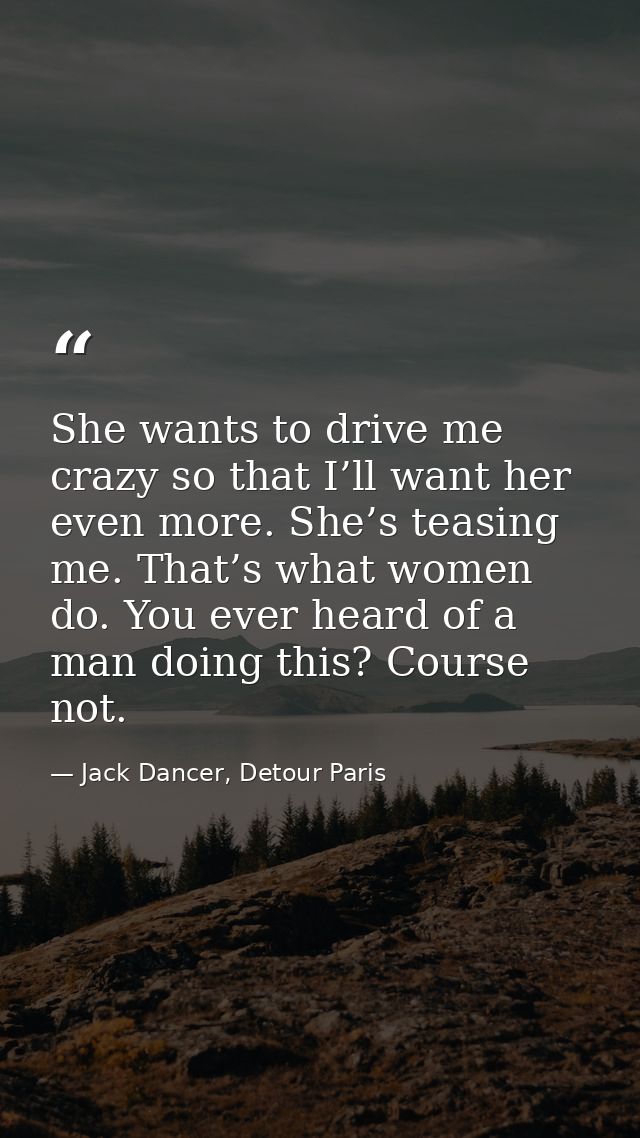 She wants to drive me crazy so that I’ll want her even more. She’s teasing me. That’s what women do. You ever heard of a — Jack Dancer, Detour Paris