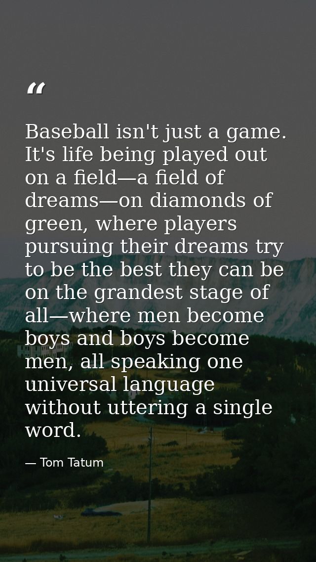 Baseball isn't just a game. It's life being played out on a field—a field of dreams—on diamonds of green, where players  — Tom Tatum