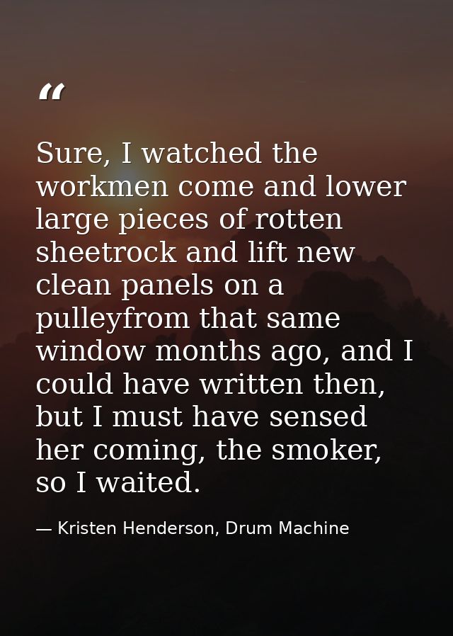 Sure, I watched the workmen come and lower large pieces of rotten sheetrock and lift new clean panels on a pulleyfrom th — Kristen Henderson, Drum Machine