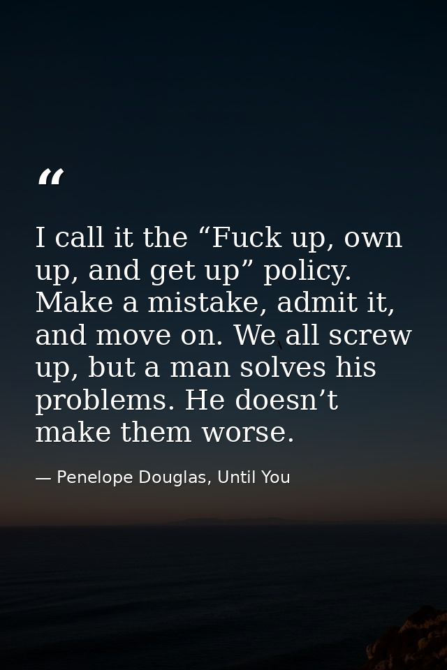 I call it the “Fuck up, own up, and get up” policy. Make a mistake, admit it, and move on. We all screw up, but a man so — Penelope Douglas, Until You