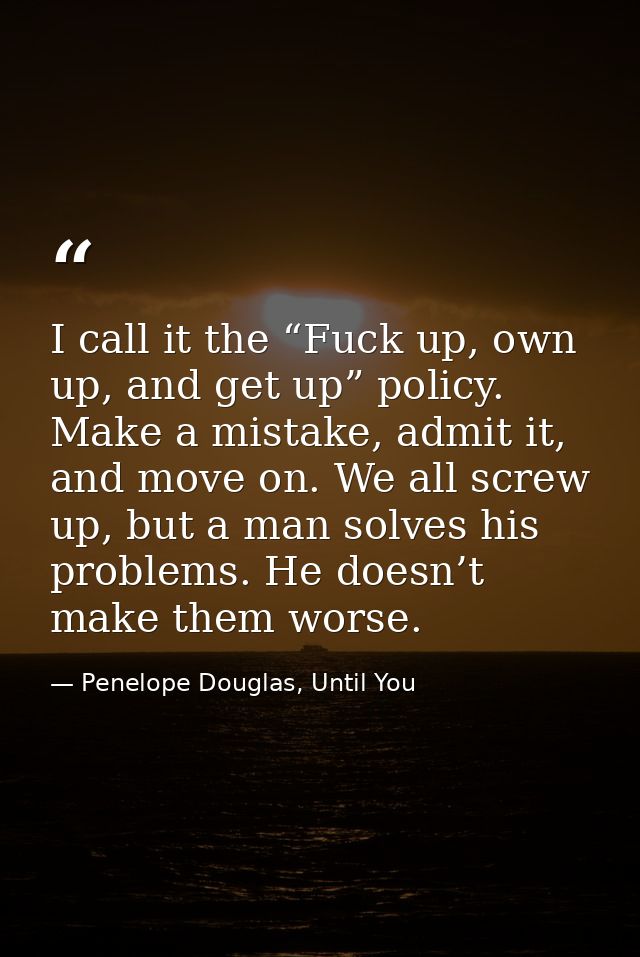 I call it the “Fuck up, own up, and get up” policy. Make a mistake, admit it, and move on. We all screw up, but a man so — Penelope Douglas, Until You