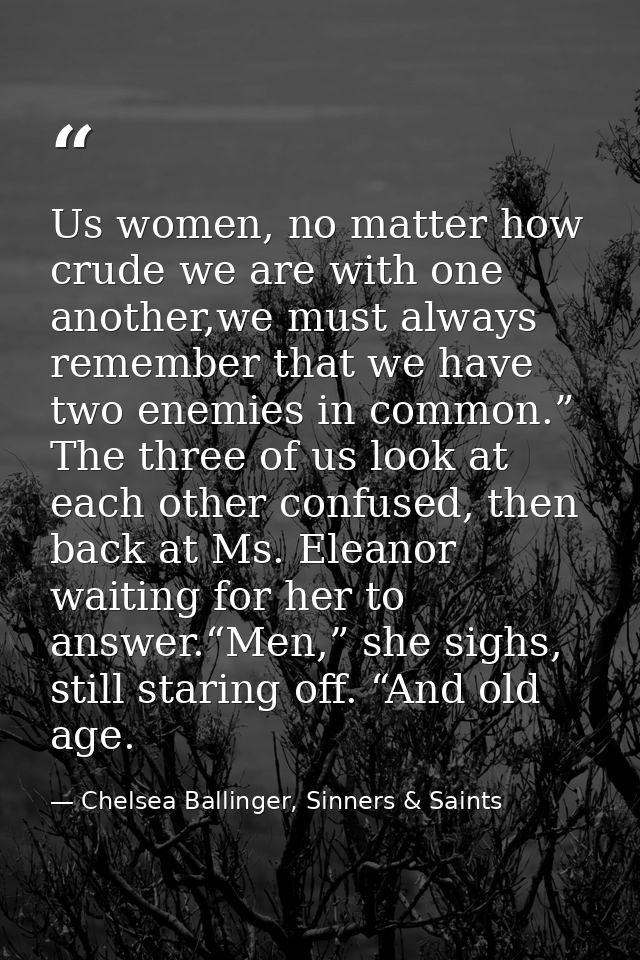 Us women, no matter how crude we are with one another,we must always remember that we have two enemies in common.” The t — Chelsea Ballinger, Sinners & Saints