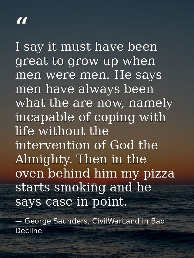 I say it must have been great to grow up when men were men. He says men have always been what the are now, namely incapa — George Saunders, CivilWarLand in Bad Decline