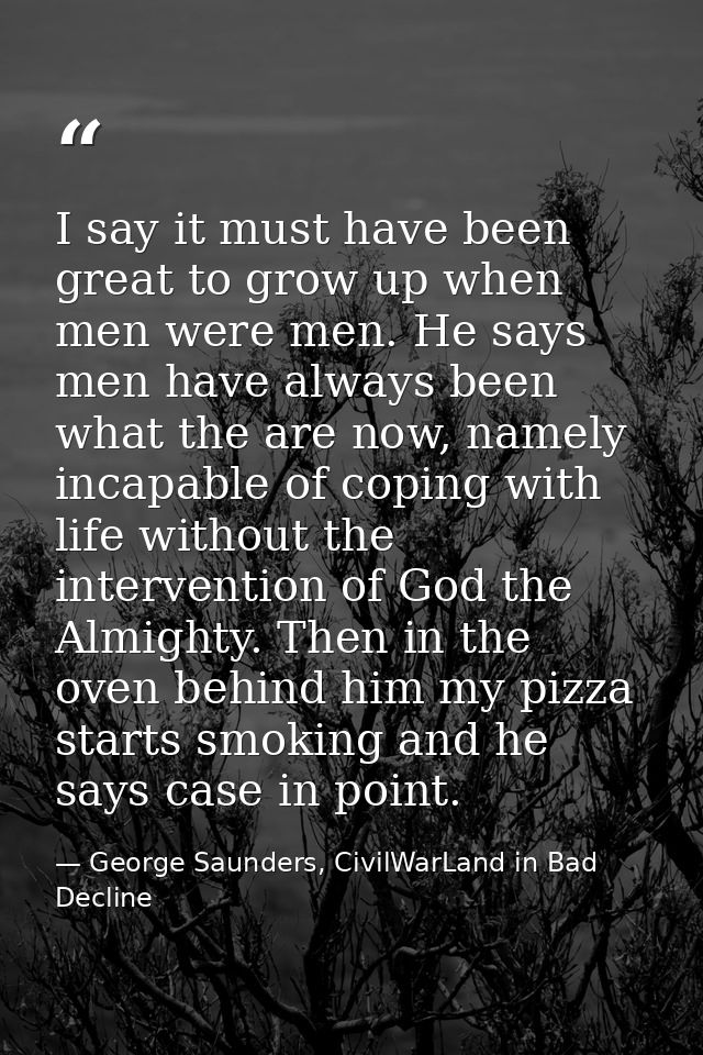 I say it must have been great to grow up when men were men. He says men have always been what the are now, namely incapa — George Saunders, CivilWarLand in Bad Decline