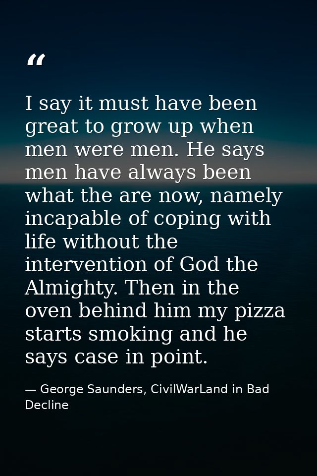 I say it must have been great to grow up when men were men. He says men have always been what the are now, namely incapa — George Saunders, CivilWarLand in Bad Decline