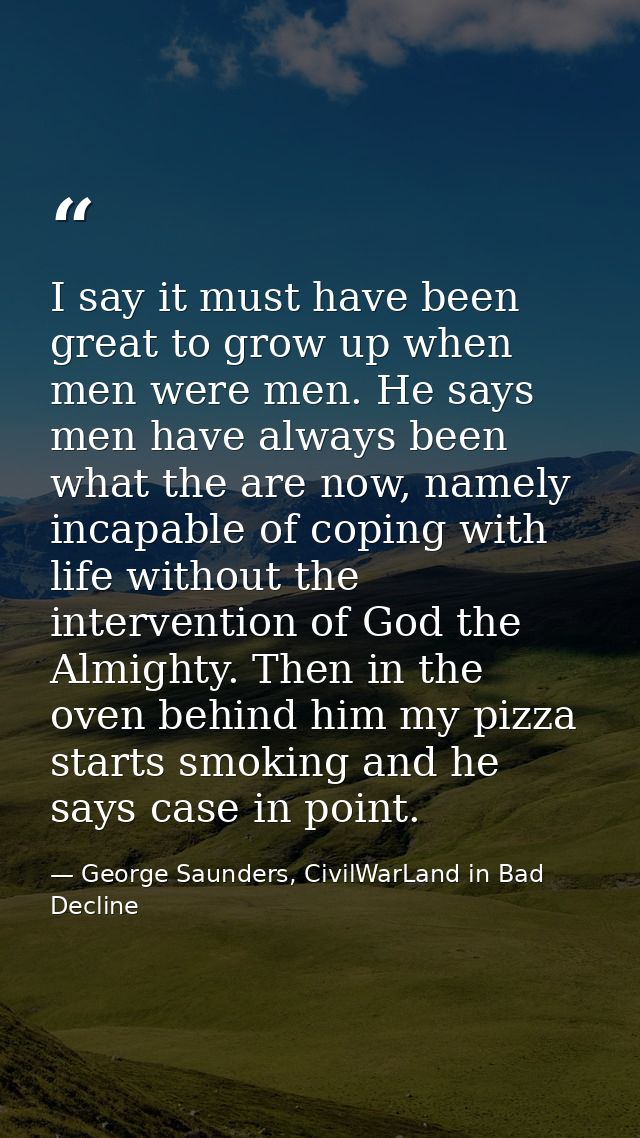 I say it must have been great to grow up when men were men. He says men have always been what the are now, namely incapa — George Saunders, CivilWarLand in Bad Decline