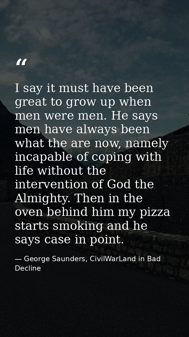 I say it must have been great to grow up when men were men. He says men have always been what the are now, namely incapa — George Saunders, CivilWarLand in Bad Decline