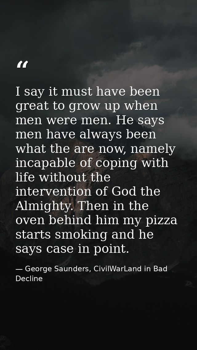 I say it must have been great to grow up when men were men. He says men have always been what the are now, namely incapa — George Saunders, CivilWarLand in Bad Decline