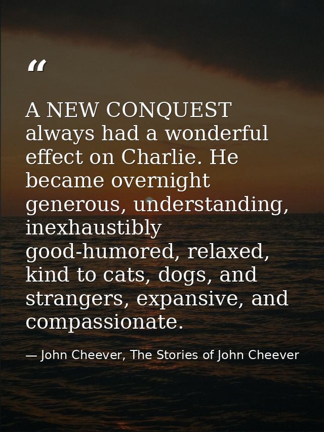 A NEW CONQUEST always had a wonderful effect on Charlie. He became overnight generous, understanding, inexhaustibly good — John Cheever, The Stories of John Cheever
