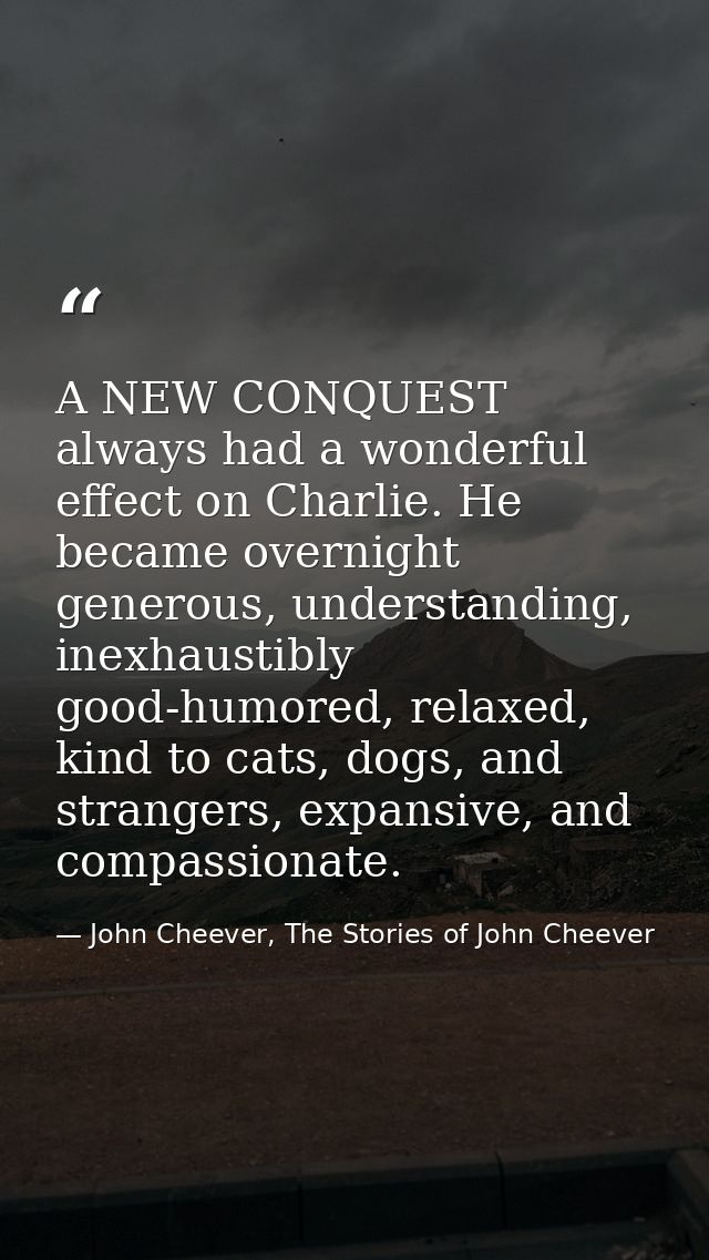 A NEW CONQUEST always had a wonderful effect on Charlie. He became overnight generous, understanding, inexhaustibly good — John Cheever, The Stories of John Cheever