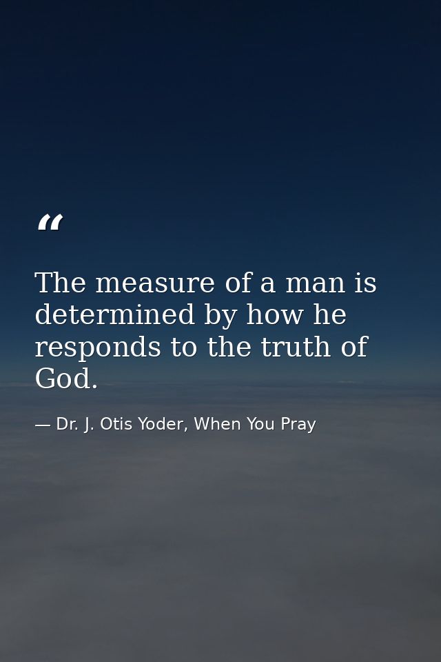 The measure of a man is determined by how he responds to the truth of God. — Dr. J. Otis Yoder, When You Pray