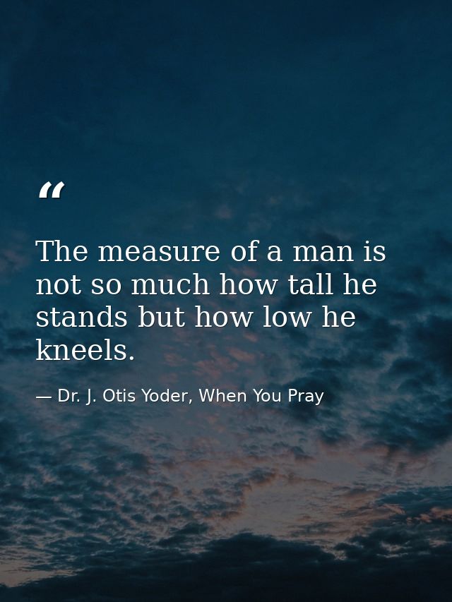The measure of a man is not so much how tall he stands but how low he kneels. — Dr. J. Otis Yoder, When You Pray