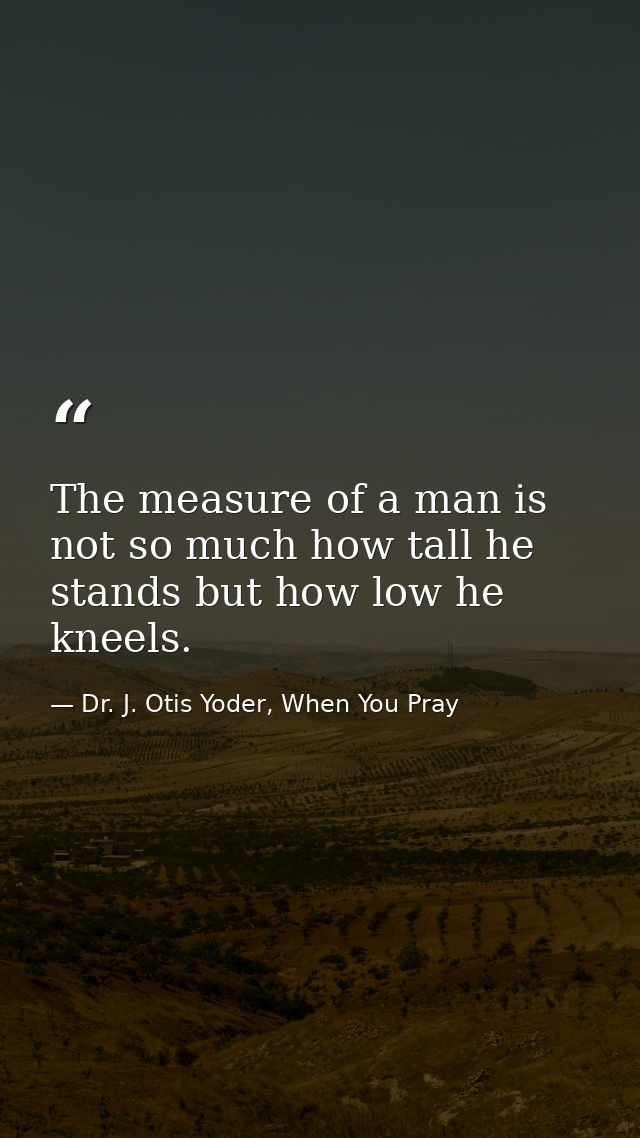 The measure of a man is not so much how tall he stands but how low he kneels. — Dr. J. Otis Yoder, When You Pray