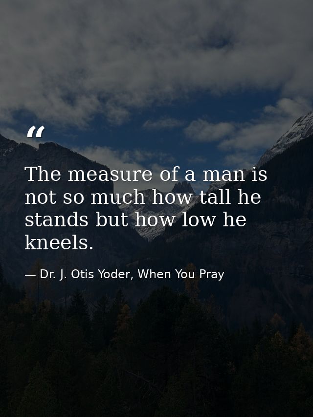 The measure of a man is not so much how tall he stands but how low he kneels. — Dr. J. Otis Yoder, When You Pray