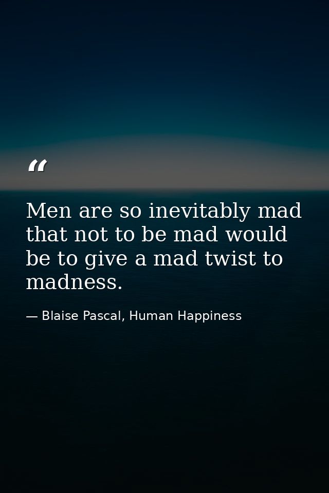 Men are so inevitably mad that not to be mad would be to give a mad twist to madness. — Blaise Pascal, Human Happiness