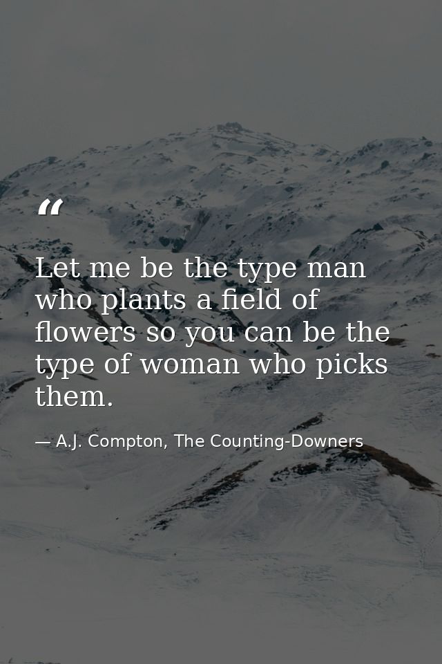 Let me be the type man who plants a field of flowers so you can be the type of woman who picks them. — A.J. Compton, The Counting-Downers