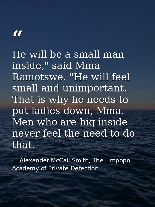 He will be a small man inside," said Mma Ramotswe. "He will feel small and unimportant. That is why he needs to put ladi — Alexander McCall Smith, The Limpopo Academy of Private Detection