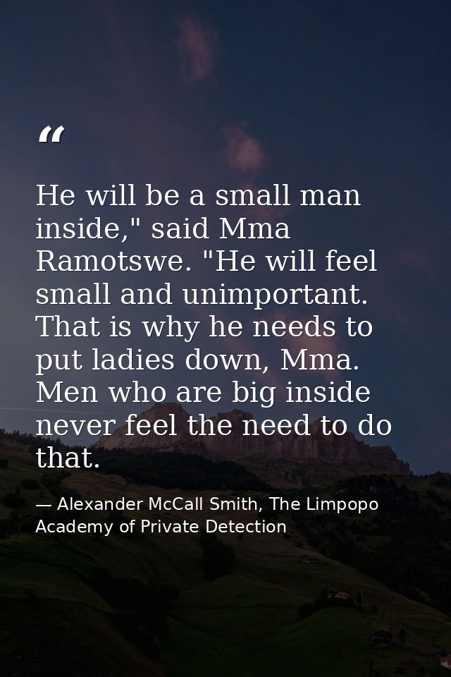 He will be a small man inside," said Mma Ramotswe. "He will feel small and unimportant. That is why he needs to put ladi — Alexander McCall Smith, The Limpopo Academy of Private Detection