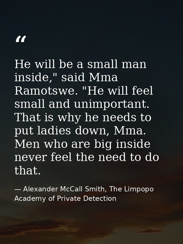 He will be a small man inside," said Mma Ramotswe. "He will feel small and unimportant. That is why he needs to put ladi — Alexander McCall Smith, The Limpopo Academy of Private Detection