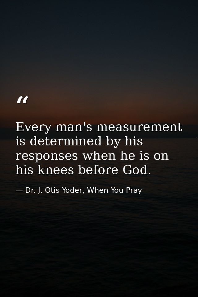 Every man's measurement is determined by his responses when he is on his knees before God. — Dr. J. Otis Yoder, When You Pray