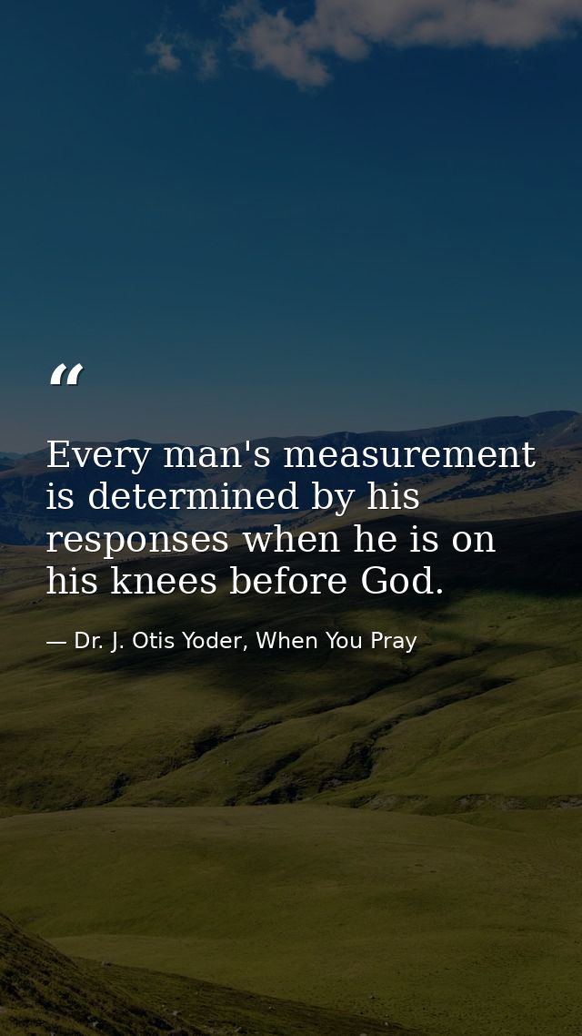 Every man's measurement is determined by his responses when he is on his knees before God. — Dr. J. Otis Yoder, When You Pray