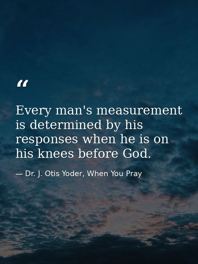 Every man's measurement is determined by his responses when he is on his knees before God. — Dr. J. Otis Yoder, When You Pray