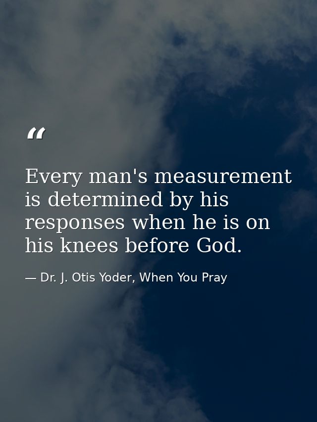 Every man's measurement is determined by his responses when he is on his knees before God. — Dr. J. Otis Yoder, When You Pray