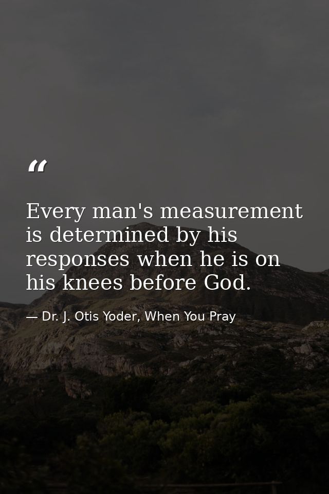 Every man's measurement is determined by his responses when he is on his knees before God. — Dr. J. Otis Yoder, When You Pray