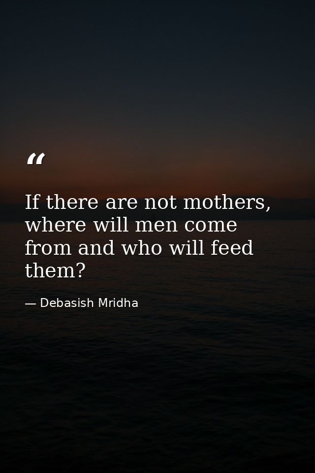 If there are not mothers, where will men come from and who will feed them? — Debasish Mridha