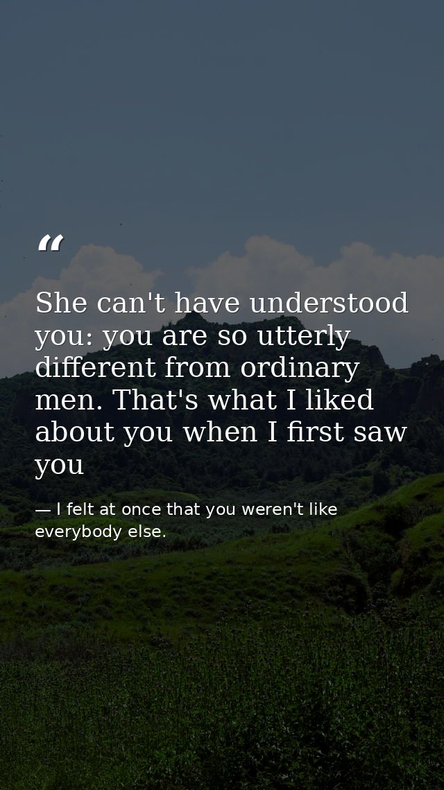 She can't have understood you: you are so utterly different from ordinary men. That's what I liked about you when I firs — I felt at once that you weren't like everybody else.