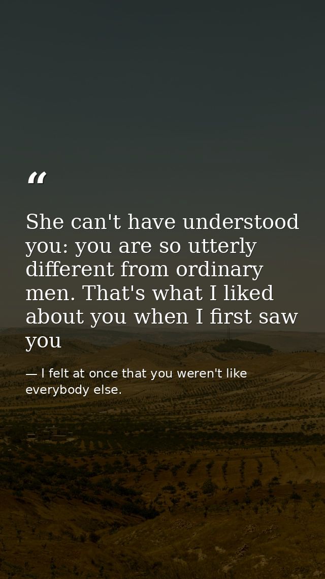 She can't have understood you: you are so utterly different from ordinary men. That's what I liked about you when I firs — I felt at once that you weren't like everybody else.
