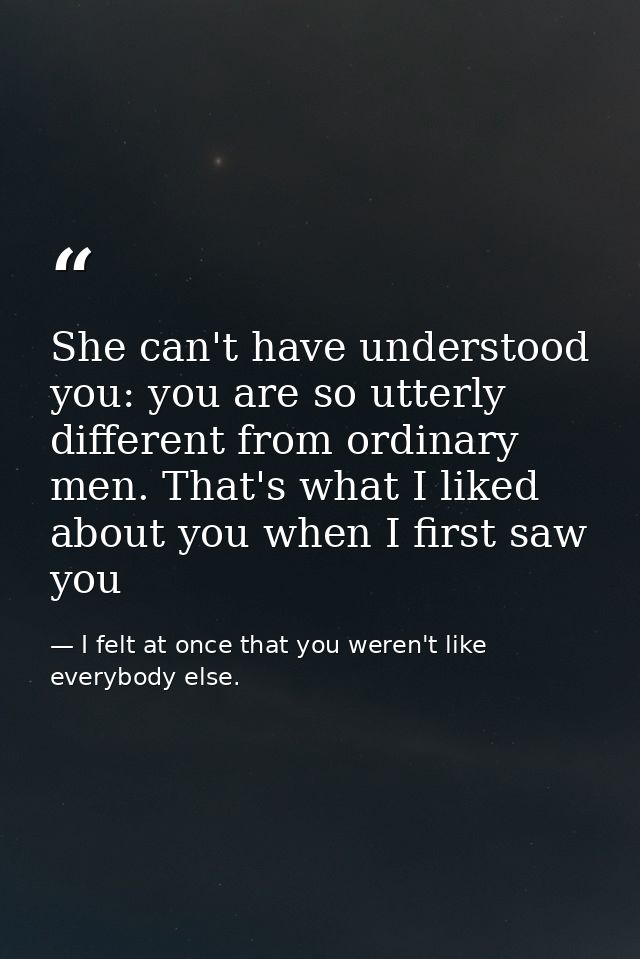 She can't have understood you: you are so utterly different from ordinary men. That's what I liked about you when I firs — I felt at once that you weren't like everybody else.