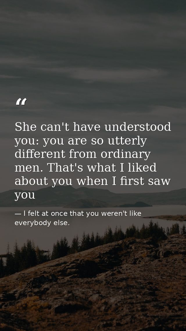 She can't have understood you: you are so utterly different from ordinary men. That's what I liked about you when I firs — I felt at once that you weren't like everybody else.