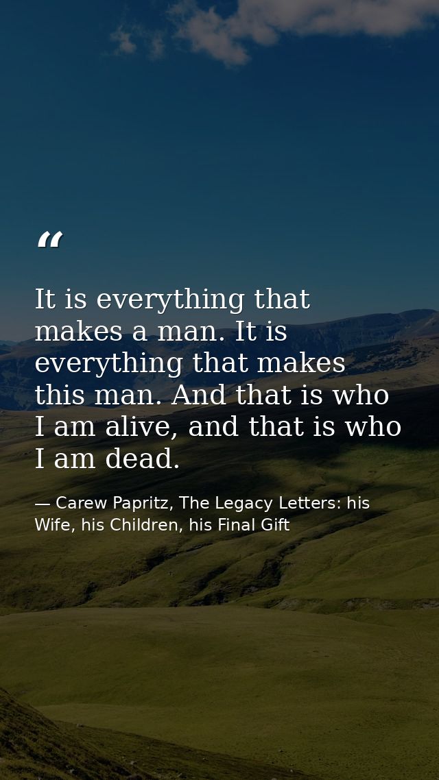 It is everything that makes a man. It is everything that makes this man. And that is who I am alive, and that is who I a — Carew Papritz, The Legacy Letters: his Wife, his Children, his Final Gift
