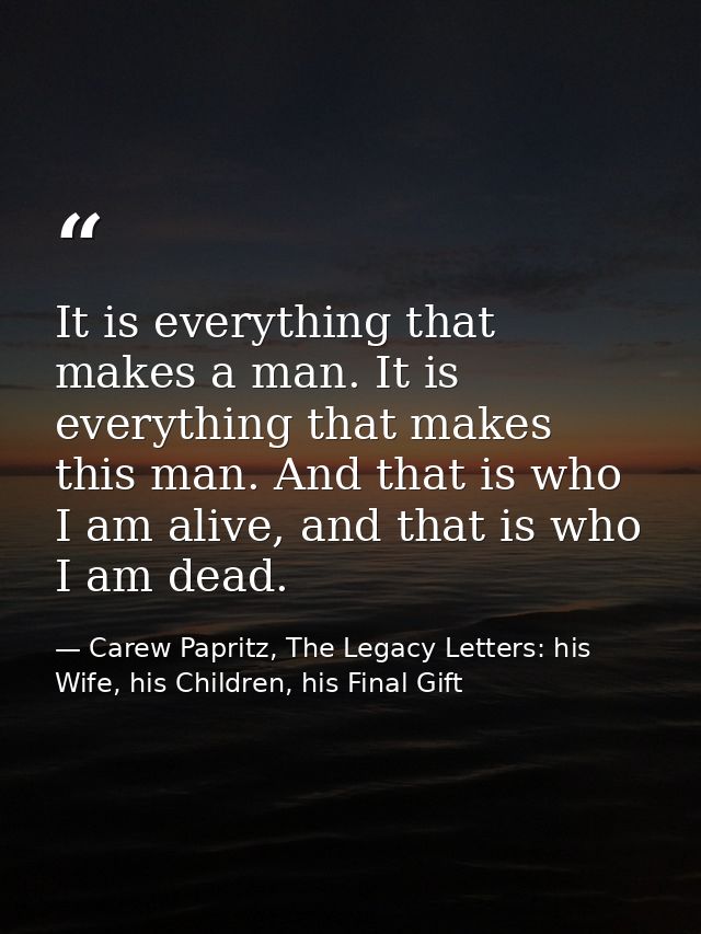 It is everything that makes a man. It is everything that makes this man. And that is who I am alive, and that is who I a — Carew Papritz, The Legacy Letters: his Wife, his Children, his Final Gift