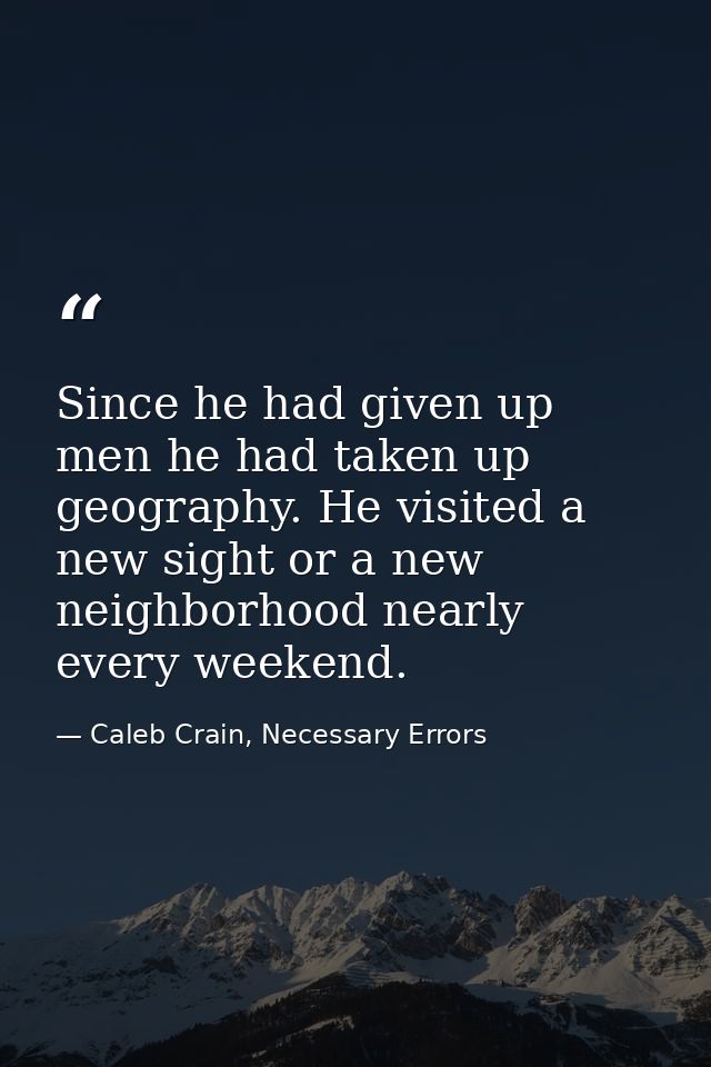 Since he had given up men he had taken up geography. He visited a new sight or a new neighborhood nearly every weekend. — Caleb Crain, Necessary Errors
